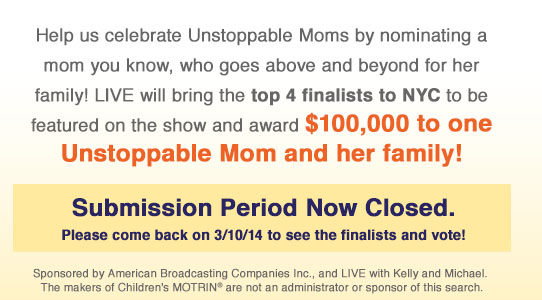 Help us celebrate Unstoppable Moms by nominating a mom you know who goes above and beyond for her family! LIVE will bring the top 4 finalists to NYC to be featured on the show and award $100,000 to one Unstoppable Mom and her family! Submision period now closed.Please come back on 3/10/14 to see the finalists and vote!