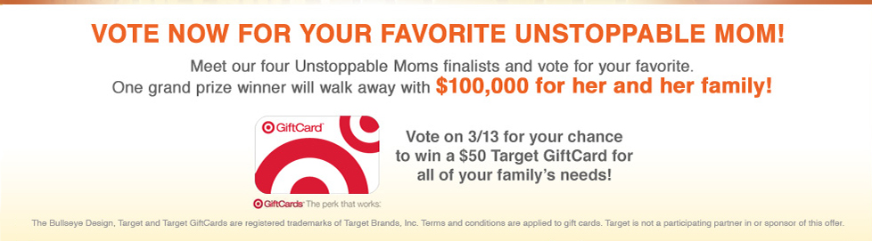 Vote for your favorite unstoppable mom! Meet our four Unstoppable Moms finalists and come back on 3/13 to vote for your favorite. One grand prize winner will walk away with 100,00 for her and her family! Vote on 3/13 for your chance to win a $50 Target GiftCard for all of your family's needs!